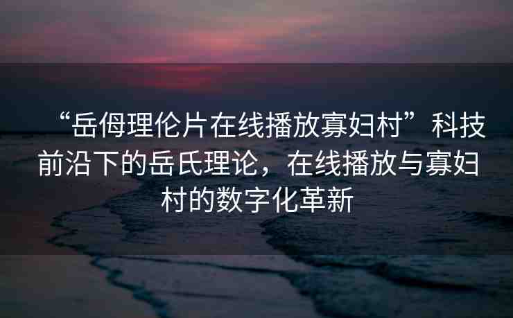 “岳?理倫片在線播放寡婦村”科技前沿下的岳氏理論，在線播放與寡婦村的數(shù)字化革新
