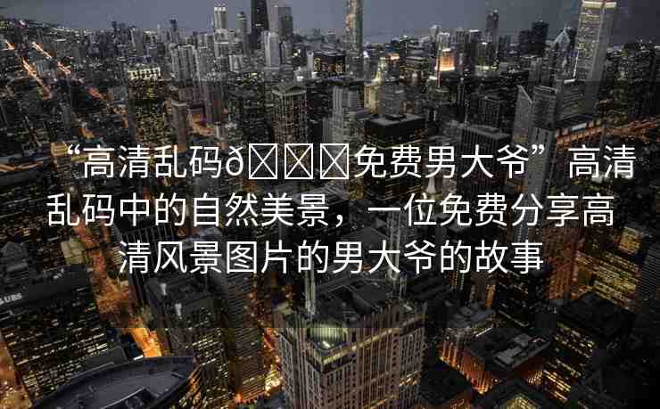 “高清亂碼??免費(fèi)男大爺”高清亂碼中的自然美景,一位免費(fèi)分享高清風(fēng)景圖片的男大爺?shù)墓适? alt=