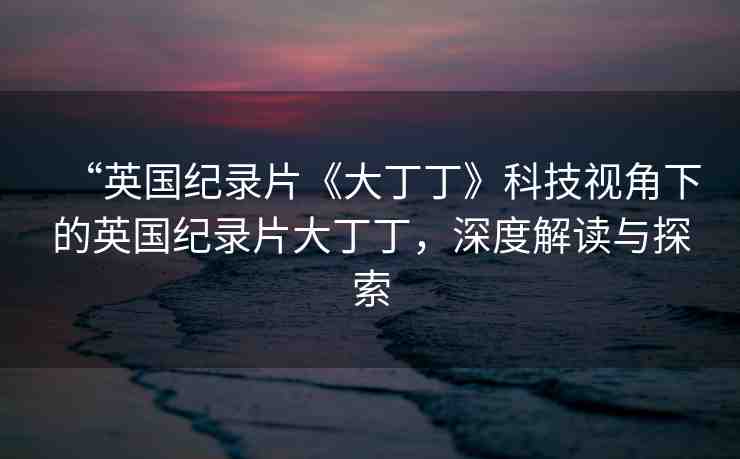 “英國紀(jì)錄片《大丁丁》科技視角下的英國紀(jì)錄片大丁丁，深度解讀與探索