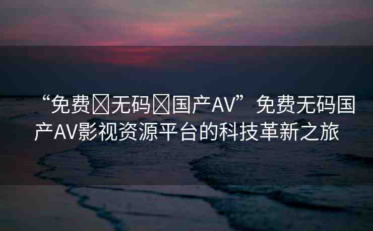 “免費(fèi)?無(wú)碼?國(guó)產(chǎn)AV”免費(fèi)無(wú)碼國(guó)產(chǎn)AV影視資源平臺(tái)的科技革新之旅