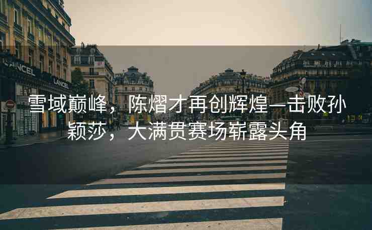雪域巔峰，陳熠才再創(chuàng)輝煌—擊敗孫穎莎，大滿貫賽場嶄露頭角