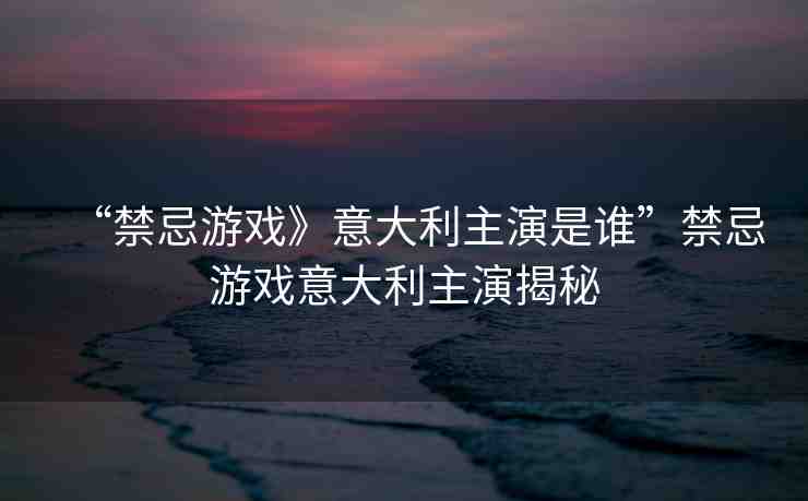 “禁忌游戲》意大利主演是誰”禁忌游戲意大利主演揭秘