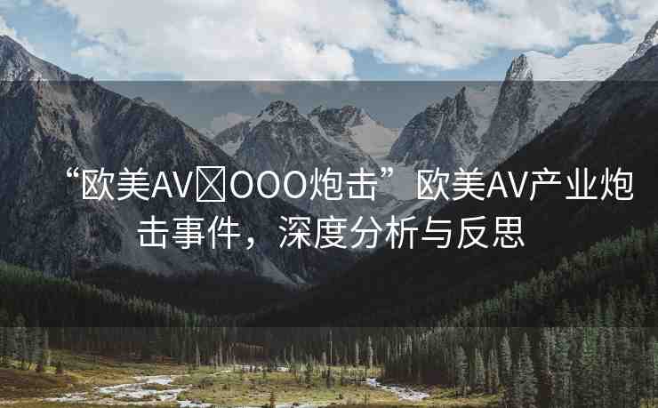 “歐美AV?OOO炮擊”歐美AV產(chǎn)業(yè)炮擊事件，深度分析與反思