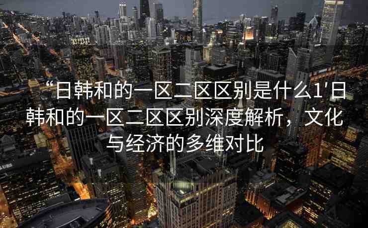 “日韓和的一區(qū)二區(qū)區(qū)別是什么1′日韓和的一區(qū)二區(qū)區(qū)別深度解析，文化與經(jīng)濟(jì)的多維對比