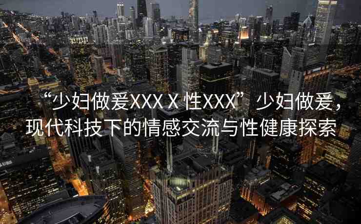 “少婦做爰XXXⅩ性XXX”少婦做爰，現(xiàn)代科技下的情感交流與性健康探索