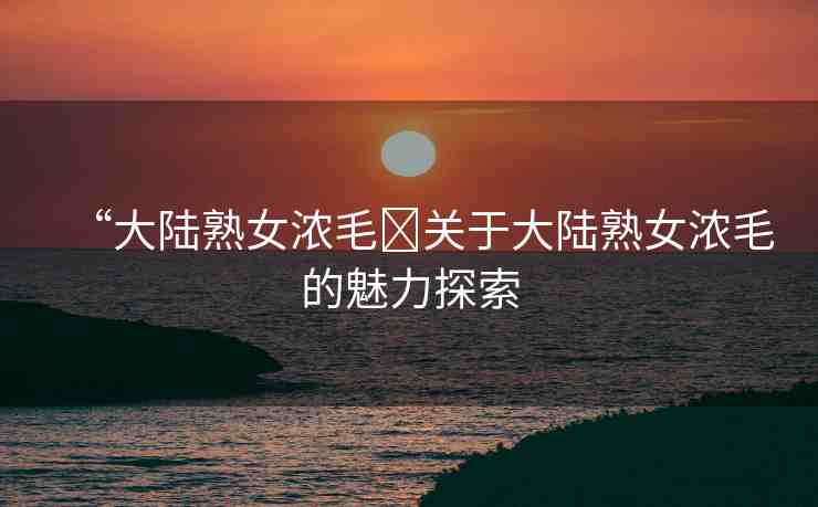 “大陸熟女濃毛?關(guān)于大陸熟女濃毛的魅力探索