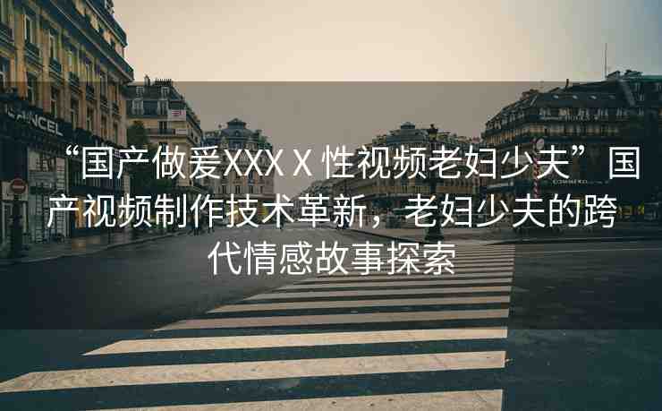 “國產(chǎn)做爰XXXⅩ性視頻老婦少夫”國產(chǎn)視頻制作技術(shù)革新，老婦少夫的跨代情感故事探索