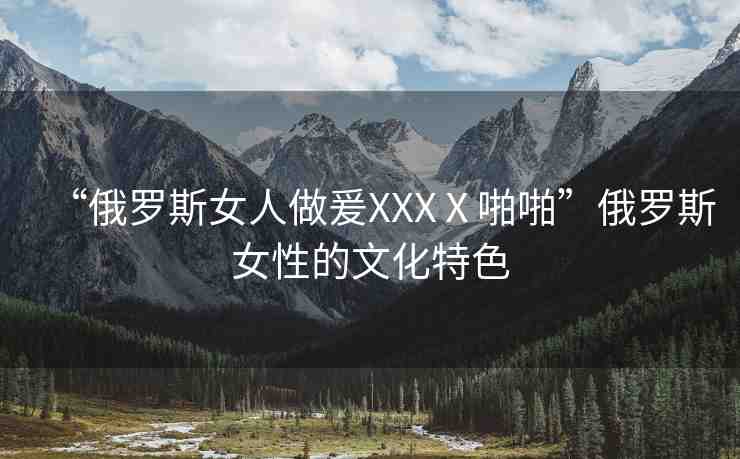 “俄羅斯女人做爰XXXⅩ啪啪”俄羅斯女性的文化特色