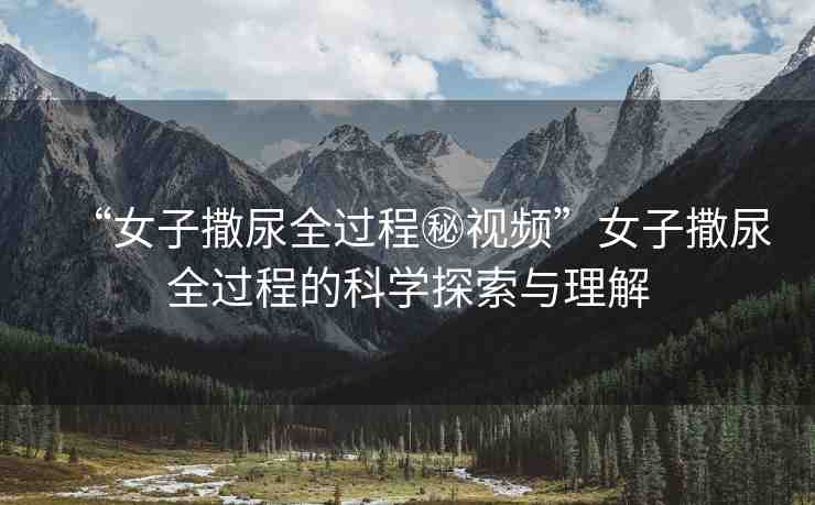 “女子撒尿全過(guò)程秘視頻”女子撒尿全過(guò)程的科學(xué)探索與理解