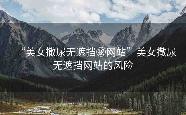 “美女撒尿無遮擋秘網(wǎng)站”美女撒尿無遮擋網(wǎng)站的風(fēng)險