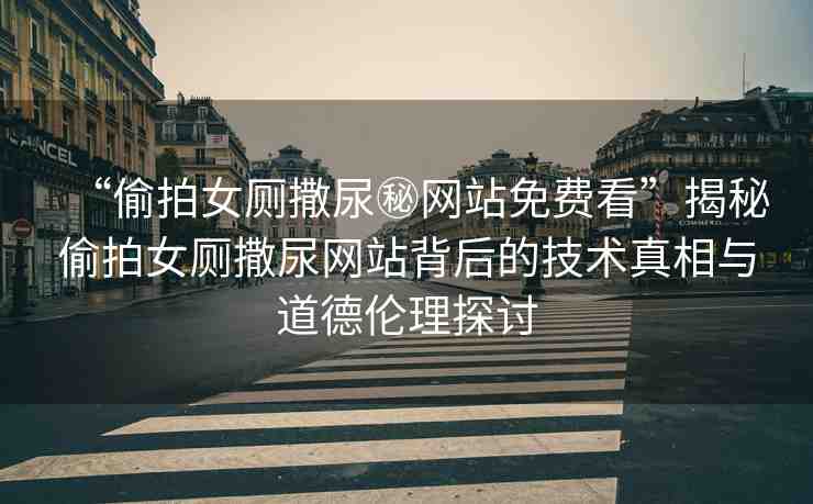 “偷拍女廁撒尿秘網(wǎng)站免費(fèi)看”揭秘偷拍女廁撒尿網(wǎng)站背后的技術(shù)真相與道德倫理探討