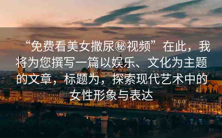 “免費(fèi)看美女撒尿秘視頻”在此，我將為您撰寫一篇以?shī)蕵?、文化為主題的文章，標(biāo)題為，探索現(xiàn)代藝術(shù)中的女性形象與表達(dá)
