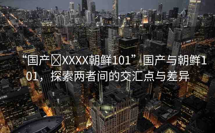 “國(guó)產(chǎn)?XXXX朝鮮101”國(guó)產(chǎn)與朝鮮101，探索兩者間的交匯點(diǎn)與差異