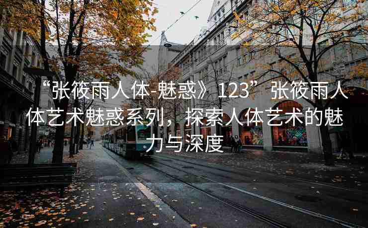 “張筱雨人體-魅惑》123”張筱雨人體藝術(shù)魅惑系列，探索人體藝術(shù)的魅力與深度