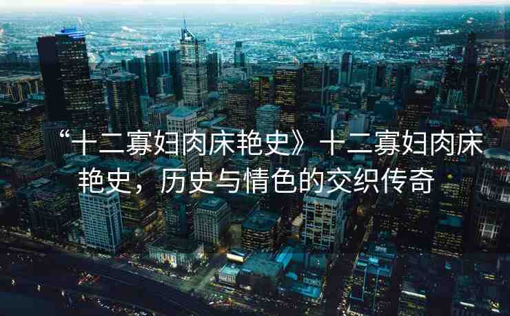 “十二寡婦肉床艷史》十二寡婦肉床艷史，歷史與情色的交織傳奇
