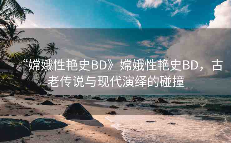 “嫦娥性艷史BD》嫦娥性艷史BD，古老傳說與現(xiàn)代演繹的碰撞