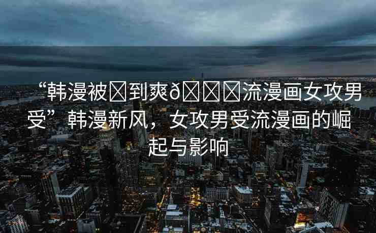 “韓漫被?到爽??流漫畫女攻男受”韓漫新風(fēng)，女攻男受流漫畫的崛起與影響