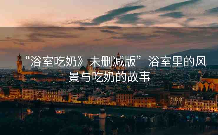 “浴室吃奶》未刪減版”浴室里的風(fēng)景與吃奶的故事