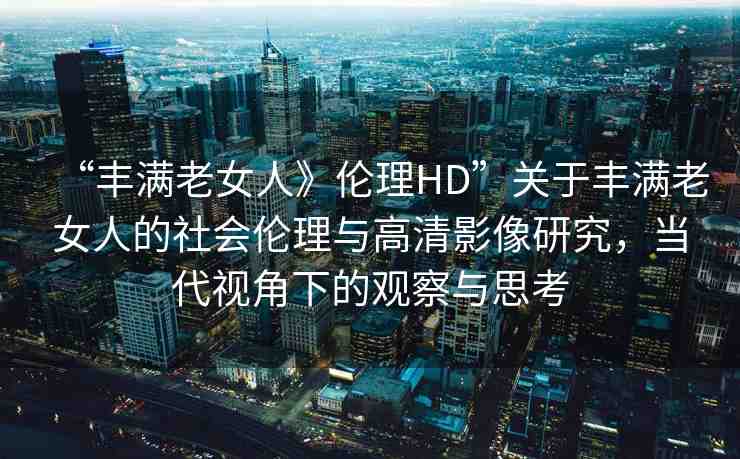 “豐滿老女人》倫理HD”關(guān)于豐滿老女人的社會(huì)倫理與高清影像研究，當(dāng)代視角下的觀察與思考