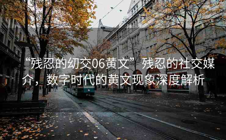 “殘忍的?交06黃文”殘忍的社交媒介，數(shù)字時代的黃文現(xiàn)象深度解析