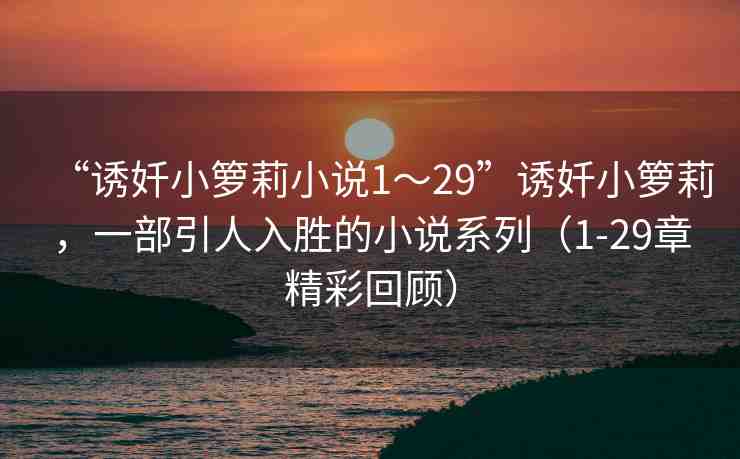 “誘奷小籮莉小說(shuō)1～29”誘奷小籮莉，一部引人入勝的小說(shuō)系列（1-29章精彩回顧）
