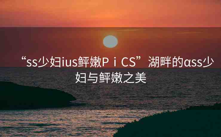 “ss少婦ius鲆嫩PⅰCS”湖畔的αss少婦與鲆嫩之美