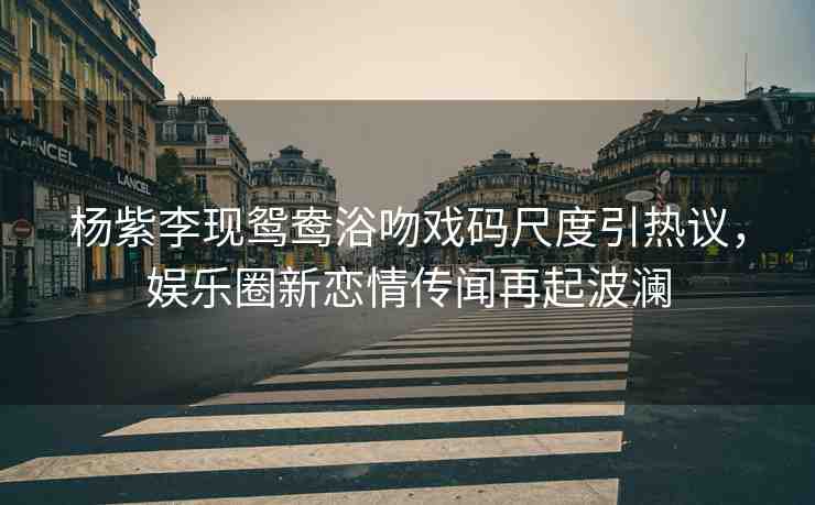 楊紫李現(xiàn)鴛鴦浴吻戲碼尺度引熱議，娛樂(lè)圈新戀情傳聞再起波瀾
