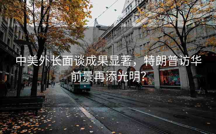 中美外長面談成果顯著，特朗普訪華前景再添光明？