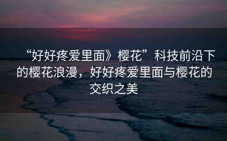 “好好疼愛里面》櫻花”科技前沿下的櫻花浪漫，好好疼愛里面與櫻花的交織之美