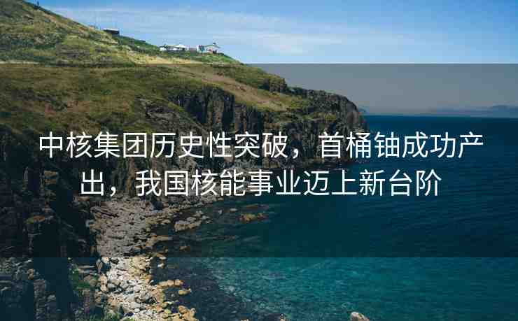 中核集團歷史性突破，首桶鈾成功產(chǎn)出，我國核能事業(yè)邁上新臺階