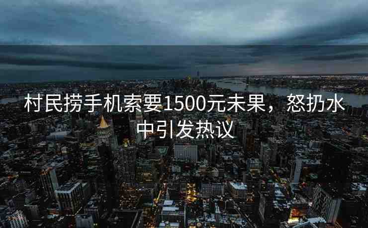 村民撈手機(jī)索要1500元未果，怒扔水中引發(fā)熱議