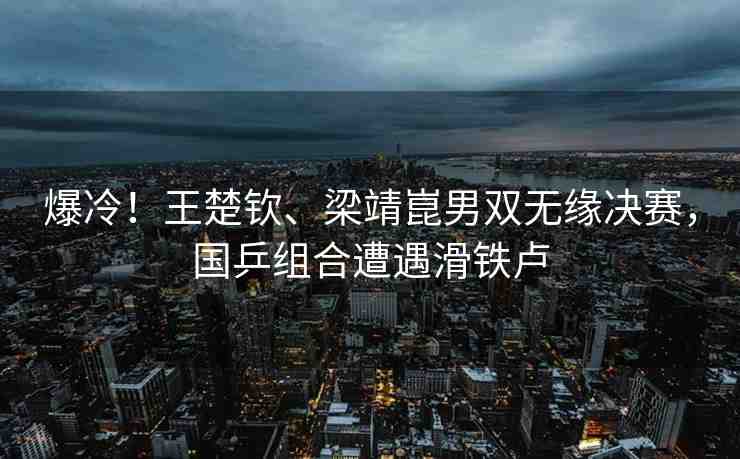 爆冷！王楚欽、梁靖崑男雙無緣決賽，國乒組合遭遇滑鐵盧