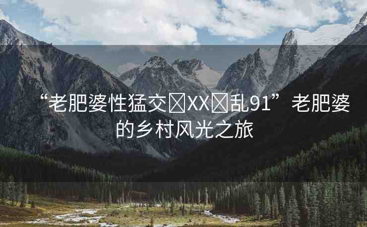 “老肥婆性猛交?XX?亂91”老肥婆的鄉(xiāng)村風(fēng)光之旅