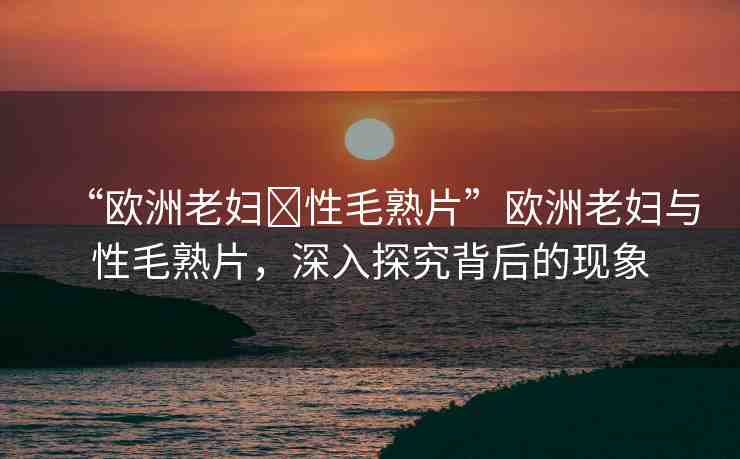 “歐洲老婦?性毛熟片”歐洲老婦與性毛熟片，深入探究背后的現(xiàn)象
