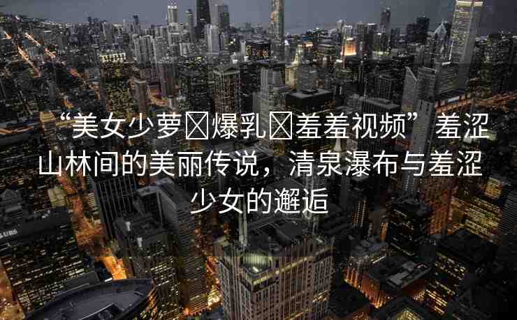 “美女少蘿?爆乳?羞羞視頻”羞澀山林間的美麗傳說，清泉瀑布與羞澀少女的邂逅