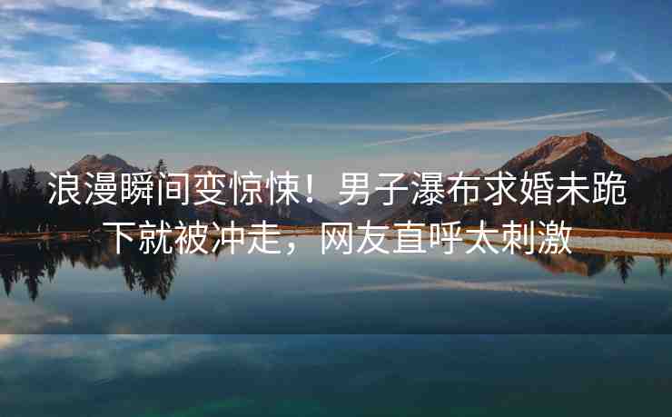 浪漫瞬間變驚悚！男子瀑布求婚未跪下就被沖走，網(wǎng)友直呼太刺激