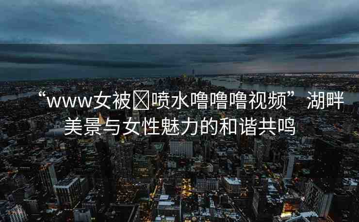 “www女被?噴水嚕嚕嚕視頻”湖畔美景與女性魅力的和諧共鳴