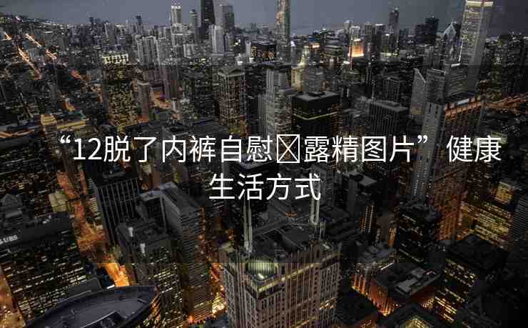 “12脫了內(nèi)褲自慰?露精圖片”健康生活方式