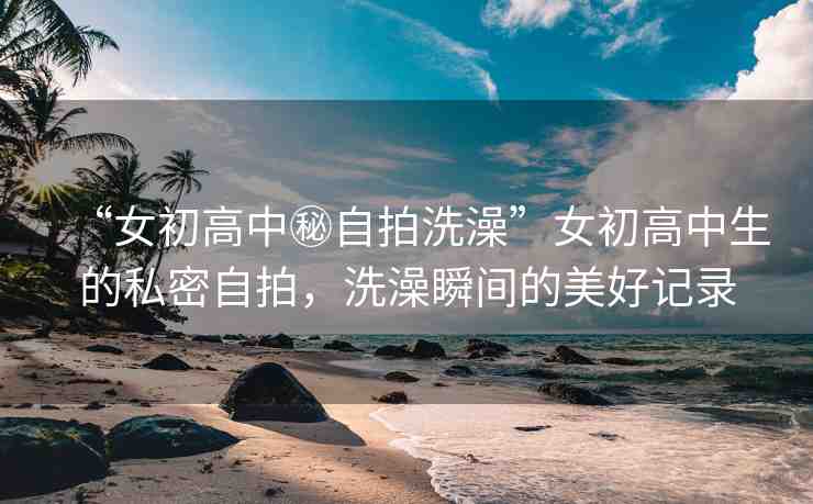 “女初高中秘自拍洗澡”女初高中生的私密自拍，洗澡瞬間的美好記錄