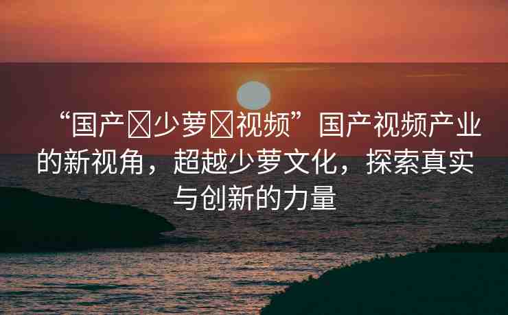 “國(guó)產(chǎn)?少蘿?視頻”國(guó)產(chǎn)視頻產(chǎn)業(yè)的新視角，超越少蘿文化，探索真實(shí)與創(chuàng)新的力量