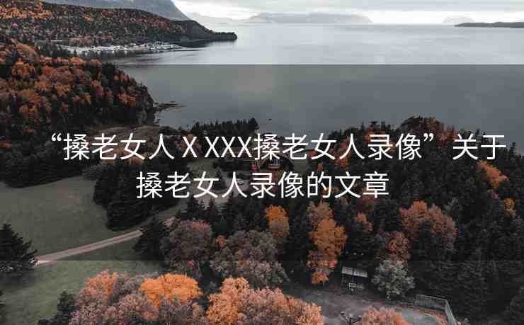 “搡老女人ⅩXXX搡老女人錄像”關(guān)于搡老女人錄像的文章