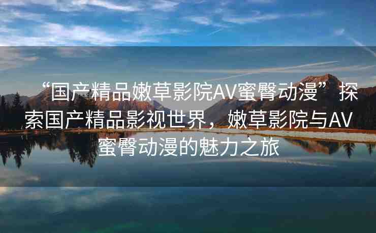 “國產(chǎn)精品嫩草影院AV蜜臀動漫”探索國產(chǎn)精品影視世界，嫩草影院與AV蜜臀動漫的魅力之旅