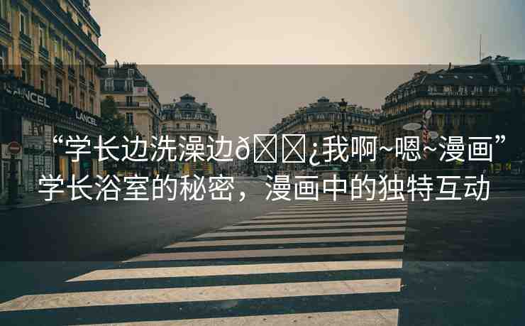 “學長邊洗澡邊??我啊~嗯~漫畫”學長浴室的秘密，漫畫中的獨特互動