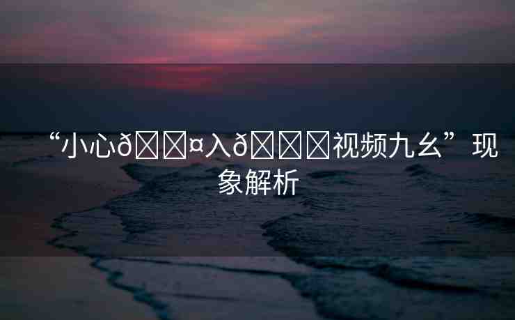 “小心??入??視頻九幺”現(xiàn)象解析