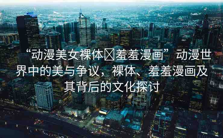 “動漫美女裸體?羞羞漫畫”動漫世界中的美與爭議，裸體、羞羞漫畫及其背后的文化探討