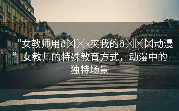 “女教師用??夾我的??動漫”女教師的特殊教育方式，動漫中的獨特場景