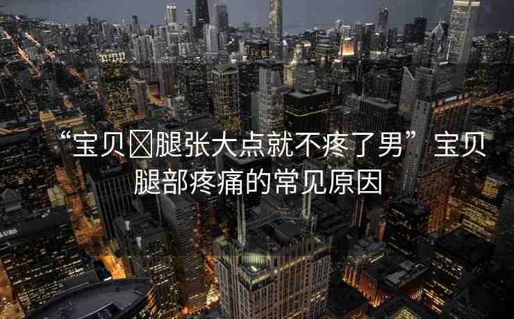 “寶貝?腿張大點就不疼了男”寶貝腿部疼痛的常見原因