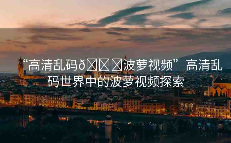 “高清亂碼??波蘿視頻”高清亂碼世界中的波蘿視頻探索