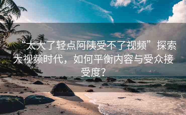 “太大了輕點(diǎn)阿?受不了視頻”探索大視頻時(shí)代，如何平衡內(nèi)容與受眾接受度？