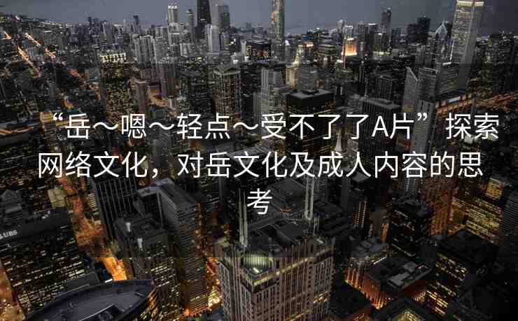 “岳～嗯～輕點～受不了了A片”探索網(wǎng)絡(luò)文化，對岳文化及成人內(nèi)容的思考